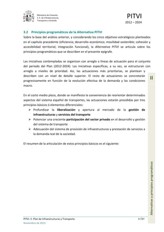 Ministerio de Fomento.
S. E. de Infraestructuras,
Transporte y Vivienda
PITVI
2012 – 2024
PITVI. II. Plan de Infraestructuras y Transporte II.73
Noviembre de 2013
II
Alternativasyprincipiosprogramáticos
3.2 Principios programáticos de la Alternativa PITVI
Sobre la base del análisis anterior, y considerando los cinco objetivos estratégicos planteados
en el capítulo precedente (eficiencia; desarrollo económico; movilidad sostenible; cohesión y
accesibilidad territorial; integración funcional), la Alternativa PITVI se articula sobre los
principios programáticos que se describen en el presente epígrafe.
Las iniciativas contempladas se organizan con arreglo a líneas de actuación para el conjunto
del periodo del Plan (2012-2024). Las iniciativas específicas, a su vez, se estructuran con
arreglo a niveles de prioridad. Así, las actuaciones más prioritarias, se plantean y
describen con un nivel de detalle superior. El resto de actuaciones se concretarán
progresivamente en función de la evolución efectiva de la demanda y las condiciones
macro.
En el corto medio plazo, donde se manifiesta la conveniencia de reorientar determinados
aspectos del sistema español de transportes, las actuaciones estarán presididas por tres
principios básicos ó elementos diferenciales:
 Profundizar la liberalización y apertura al mercado de la gestión de
infraestructuras y servicios del transporte
 Potenciar una creciente participación del sector privado en el desarrollo y gestión
del sistema de transporte
 Adecuación del sistema de provisión de infraestructuras y prestación de servicios a
la demanda real de la sociedad.
El resumen de la articulación de estos principios básicos es el siguiente:
 