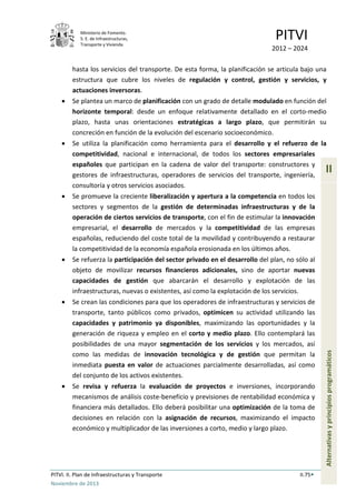 Ministerio de Fomento.
S. E. de Infraestructuras,
Transporte y Vivienda
PITVI
2012 – 2024
PITVI. II. Plan de Infraestructuras y Transporte II.75
Noviembre de 2013
II
Alternativasyprincipiosprogramáticos
hasta los servicios del transporte. De esta forma, la planificación se articula bajo una
estructura que cubre los niveles de regulación y control, gestión y servicios, y
actuaciones inversoras.
• Se plantea un marco de planificación con un grado de detalle modulado en función del
horizonte temporal: desde un enfoque relativamente detallado en el corto-medio
plazo, hasta unas orientaciones estratégicas a largo plazo, que permitirán su
concreción en función de la evolución del escenario socioeconómico.
• Se utiliza la planificación como herramienta para el desarrollo y el refuerzo de la
competitividad, nacional e internacional, de todos los sectores empresariales
españoles que participan en la cadena de valor del transporte: constructores y
gestores de infraestructuras, operadores de servicios del transporte, ingeniería,
consultoría y otros servicios asociados.
• Se promueve la creciente liberalización y apertura a la competencia en todos los
sectores y segmentos de la gestión de determinadas infraestructuras y de la
operación de ciertos servicios de transporte, con el fin de estimular la innovación
empresarial, el desarrollo de mercados y la competitividad de las empresas
españolas, reduciendo del coste total de la movilidad y contribuyendo a restaurar
la competitividad de la economía española erosionada en los últimos años.
• Se refuerza la participación del sector privado en el desarrollo del plan, no sólo al
objeto de movilizar recursos financieros adicionales, sino de aportar nuevas
capacidades de gestión que abarcarán el desarrollo y explotación de las
infraestructuras, nuevas o existentes, así como la explotación de los servicios.
• Se crean las condiciones para que los operadores de infraestructuras y servicios de
transporte, tanto públicos como privados, optimicen su actividad utilizando las
capacidades y patrimonio ya disponibles, maximizando las oportunidades y la
generación de riqueza y empleo en el corto y medio plazo. Ello contemplará las
posibilidades de una mayor segmentación de los servicios y los mercados, así
como las medidas de innovación tecnológica y de gestión que permitan la
inmediata puesta en valor de actuaciones parcialmente desarrolladas, así como
del conjunto de los activos existentes.
• Se revisa y refuerza la evaluación de proyectos e inversiones, incorporando
mecanismos de análisis coste-beneficio y previsiones de rentabilidad económica y
financiera más detallados. Ello deberá posibilitar una optimización de la toma de
decisiones en relación con la asignación de recursos, maximizando el impacto
económico y multiplicador de las inversiones a corto, medio y largo plazo.
 