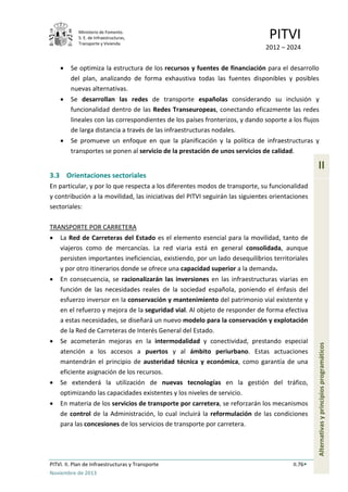 Ministerio de Fomento.
S. E. de Infraestructuras,
Transporte y Vivienda
PITVI
2012 – 2024
PITVI. II. Plan de Infraestructuras y Transporte II.76
Noviembre de 2013
II
Alternativasyprincipiosprogramáticos
• Se optimiza la estructura de los recursos y fuentes de financiación para el desarrollo
del plan, analizando de forma exhaustiva todas las fuentes disponibles y posibles
nuevas alternativas.
• Se desarrollan las redes de transporte españolas considerando su inclusión y
funcionalidad dentro de las Redes Transeuropeas, conectando eficazmente las redes
lineales con las correspondientes de los países fronterizos, y dando soporte a los flujos
de larga distancia a través de las infraestructuras nodales.
• Se promueve un enfoque en que la planificación y la política de infraestructuras y
transportes se ponen al servicio de la prestación de unos servicios de calidad.
3.3 Orientaciones sectoriales
En particular, y por lo que respecta a los diferentes modos de transporte, su funcionalidad
y contribución a la movilidad, las iniciativas del PITVI seguirán las siguientes orientaciones
sectoriales:
TRANSPORTE POR CARRETERA
• La Red de Carreteras del Estado es el elemento esencial para la movilidad, tanto de
viajeros como de mercancías. La red viaria está en general consolidada, aunque
persisten importantes ineficiencias, existiendo, por un lado desequilibrios territoriales
y por otro itinerarios donde se ofrece una capacidad superior a la demanda.
• En consecuencia, se racionalizarán las inversiones en las infraestructuras viarias en
función de las necesidades reales de la sociedad española, poniendo el énfasis del
esfuerzo inversor en la conservación y mantenimiento del patrimonio vial existente y
en el refuerzo y mejora de la seguridad vial. Al objeto de responder de forma efectiva
a estas necesidades, se diseñará un nuevo modelo para la conservación y explotación
de la Red de Carreteras de Interés General del Estado.
• Se acometerán mejoras en la intermodalidad y conectividad, prestando especial
atención a los accesos a puertos y al ámbito periurbano. Estas actuaciones
mantendrán el principio de austeridad técnica y económica, como garantía de una
eficiente asignación de los recursos.
• Se extenderá la utilización de nuevas tecnologías en la gestión del tráfico,
optimizando las capacidades existentes y los niveles de servicio.
• En materia de los servicios de transporte por carretera, se reforzarán los mecanismos
de control de la Administración, lo cual incluirá la reformulación de las condiciones
para las concesiones de los servicios de transporte por carretera.
 