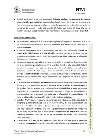 Ministerio de Fomento.
S. E. de Infraestructuras,
Transporte y Vivienda
PITVI
2012 – 2024
PITVI. II. Plan de Infraestructuras y Transporte II.77
Noviembre de 2013
II
Alternativasyprincipiosprogramáticos
• Se dará continuidad al sistema concesional de líneas regulares de transporte de viajeros
interregionales por carretera, ajustando los pliegos con el fin de que se produzca una
mayor concurrencia y competencia en el mercado, que redunde en beneficio del viajero a
través de la calidad y coste del servicio ofertado, que facilite el desarrollo de la
intermodalidad, y que garantice en todo momento los mayores estándares de seguridad.
TRANSPORTE FERROVIARIO
• Se procederá a reordenar el actual modelo organizativo de gestión ferroviaria, con el fin
de superar disfuncionalidades y asegurar una eficaz articulación de los roles de los
distintos agentes.
• Si bien se ha avanzado hacia la apertura del mercado a la competencia, se dará un
nuevo y decidido impulso a la liberalización completa del sector en línea con las
orientaciones europeas, con el fin de asegurar el desarrollo y mejora de la eficiencia
del transporte ferroviario.
• La apertura a nuevos operadores ferroviarios de viajeros en régimen de competencia
en la red española, particularmente en lo tocante a la red de Alta Velocidad, deberá
constituir un revulsivo que estimule el mercado, desarrollando la oferta sobre una
base más segmentada. Para ello, se incluirán iniciativas con el fin de reforzar los
efectos de la liberalización ferroviaria. Además, se favorecerá la competencia por el
mercado en los servicios que tengan componente de Obligación de Servicio Público
(OSP).
• El transporte de mercancías por ferrocarril sigue siendo la asignatura pendiente del
sector, por la existencia de diferentes barreras físicas, económicas, operacionales y
de gestión. En este sentido, se acometerán diferentes iniciativas a todos los niveles
(legislativas y regulatorias, liberalización del mercado y gestión de los servicios, e
inversiones) de cara a conseguir una mejora de la eficiencia y la competitividad, así
como la integración efectiva del ferrocarril en las cadenas logísticas.
• La red de Alta Velocidad ferroviaria española, que es la más extensa de Europa, deberá
integrarse y complementarse con la red Convencional, de cara a generalizar una
efectiva reducción de los tiempos de viaje, así como un incremento del uso de la red y
una mejor cohesión territorial. Para ello, se potenciará el uso de material ferroviario
de rodadura desplazable, con el fin de permitir el desarrollo no oneroso de servicios
flexibles y versátiles, superando así las discontinuidades de ancho, tanto fronterizas
como interiores.
• El desarrollo de la red de Alta Velocidad proporcionará la base para la extensión
progresiva de servicios ferroviarios que enlacen España con otros países europeos sin
 