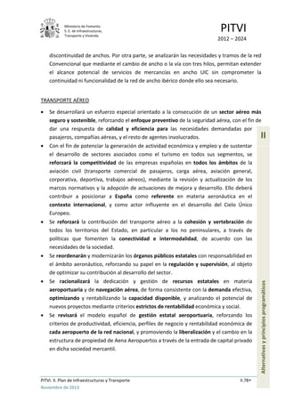 Ministerio de Fomento.
S. E. de Infraestructuras,
Transporte y Vivienda
PITVI
2012 – 2024
PITVI. II. Plan de Infraestructuras y Transporte II.78
Noviembre de 2013
II
Alternativasyprincipiosprogramáticos
discontinuidad de anchos. Por otra parte, se analizarán las necesidades y tramos de la red
Convencional que mediante el cambio de ancho o la vía con tres hilos, permitan extender
el alcance potencial de servicios de mercancías en ancho UIC sin comprometer la
continuidad ni funcionalidad de la red de ancho ibérico donde ello sea necesario.
TRANSPORTE AÉREO
• Se desarrollará un esfuerzo especial orientado a la consecución de un sector aéreo más
seguro y sostenible, reforzando el enfoque preventivo de la seguridad aérea, con el fin de
dar una respuesta de calidad y eficiencia para las necesidades demandadas por
pasajeros, compañías aéreas, y el resto de agentes involucrados.
• Con el fin de potenciar la generación de actividad económica y empleo y de sustentar
el desarrollo de sectores asociados como el turismo en todos sus segmentos, se
reforzará la competitividad de las empresas españolas en todos los ámbitos de la
aviación civil (transporte comercial de pasajeros, carga aérea, aviación general,
corporativa, deportiva, trabajos aéreos), mediante la revisión y actualización de los
marcos normativos y la adopción de actuaciones de mejora y desarrollo. Ello deberá
contribuir a posicionar a España como referente en materia aeronáutica en el
contexto internacional, y como actor influyente en el desarrollo del Cielo Único
Europeo.
• Se reforzará la contribución del transporte aéreo a la cohesión y vertebración de
todos los territorios del Estado, en particular a los no peninsulares, a través de
políticas que fomenten la conectividad e intermodalidad, de acuerdo con las
necesidades de la sociedad.
• Se reordenarán y modernizarán los órganos públicos estatales con responsabilidad en
el ámbito aeronáutico, reforzando su papel en la regulación y supervisión, al objeto
de optimizar su contribución al desarrollo del sector.
• Se racionalizará la dedicación y gestión de recursos estatales en materia
aeroportuaria y de navegación aérea, de forma consistente con la demanda efectiva,
optimizando y rentabilizando la capacidad disponible, y analizando el potencial de
nuevos proyectos mediante criterios estrictos de rentabilidad económica y social.
• Se revisará el modelo español de gestión estatal aeroportuaria, reforzando los
criterios de productividad, eficiencia, perfiles de negocio y rentabilidad económica de
cada aeropuerto de la red nacional, y promoviendo la liberalización y el cambio en la
estructura de propiedad de Aena Aeropuertos a través de la entrada de capital privado
en dicha sociedad mercantil.
 