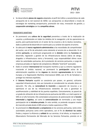 Ministerio de Fomento.
S. E. de Infraestructuras,
Transporte y Vivienda
PITVI
2012 – 2024
PITVI. II. Plan de Infraestructuras y Transporte II.79
Noviembre de 2013
II
Alternativasyprincipiosprogramáticos
• Se desarrollarán planes de negocio adaptados al perfil de tráfico y características de cada
aeropuerto de la red nacional de AENA. Los aeropuertos se desarrollarán a través de
estrategias de marketing aeroportuario, promoción de rutas, innovación de gestión, y
cooperación estratégica con las compañías aéreas.
TRANSPORTE MARÍTIMO
• Se promoverá una cultura de la seguridad preventiva a través de la implicación de
usuarios y profesionales en todos los ámbitos de la navegación y de las operaciones en
puerto, pero particularmente en el sector de los cruceros y de la náutica recreativa,
dado su potencial de desarrollo en nuestro país y su carácter de soporte al turismo.
• Se adecuará el marco regulatorio-administrativo a las necesidades de competitividad
del sector, con el fin de articularlo como elemento al servicio de su desarrollo. En el
ámbito portuario, se continuará progresando en la división entre las funciones de
desarrollo, regulación y gestión de las infraestructuras básicas (obras de abrigo,
dragados e infraestructura viaria y ferroviaria), cuya responsabilidad última recae
sobre las autoridades portuarias, de la prestación de servicios portuarios, a cargo de
empresas privadas en régimen de competencia. (Modelo “land lord” avanzado).
• Dado el carácter internacional del transporte marítimo y que su entorno regulatorio
trasciende el ámbito nacional, se promoverá la participación activa de la
administración española en los órganos de decisión supranacionales de la Unión
Europea y la Organización Marítima Internacional (OMI), con el fin de fortalecer y
proteger los intereses españoles.
• El Sistema Portuario español se caracteriza por poseer, en general, suficiente
capacidad infraestructural, más aun tomando en consideración las actuales obras en
ejecución. Por ello, se racionalizará la inversión y asignación de recursos y se
optimizará el uso de las infraestructuras existentes de cara a garantizar la
autofinanciación y viabilidad de los puertos españoles. Concretamente, se pasará de
un grado de utilización de las infraestructuras portuarias del 40% a un nivel superior al
50% en el año horizonte. Ello contemplará actuaciones de potenciación de la función
intermodal y logística, así como la comercialización de terminales y una mayor
participación de la iniciativa privada. En este sentido, se pretende recuperar niveles
de inversión privada desde el 40% actual a niveles superiores al 70%.
• Se promoverá la liberalización y competencia en los servicios portuarios, tanto entre
autoridades portuarias como entre operadores, con el fin de disminuir los costes
finales y mejorar la eficiencia y calidad de sus servicios. A tal efecto, se impulsará el
Observatorio Permanente del Mercado de los Servicios Portuarios, previsto en la
 
