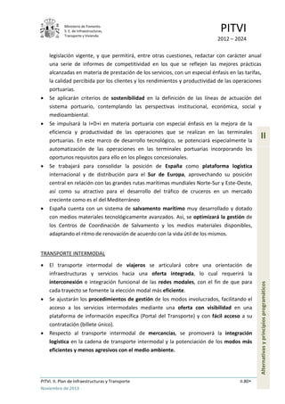 Ministerio de Fomento.
S. E. de Infraestructuras,
Transporte y Vivienda
PITVI
2012 – 2024
PITVI. II. Plan de Infraestructuras y Transporte II.80
Noviembre de 2013
II
Alternativasyprincipiosprogramáticos
legislación vigente, y que permitirá, entre otras cuestiones, redactar con carácter anual
una serie de informes de competitividad en los que se reflejen las mejores prácticas
alcanzadas en materia de prestación de los servicios, con un especial énfasis en las tarifas,
la calidad percibida por los clientes y los rendimientos y productividad de las operaciones
portuarias.
• Se aplicarán criterios de sostenibilidad en la definición de las líneas de actuación del
sistema portuario, contemplando las perspectivas institucional, económica, social y
medioambiental.
• Se impulsará la I+D+i en materia portuaria con especial énfasis en la mejora de la
eficiencia y productividad de las operaciones que se realizan en las terminales
portuarias. En este marco de desarrollo tecnológico, se potenciará especialmente la
automatización de las operaciones en las terminales portuarias incorporando los
oportunos requisitos para ello en los pliegos concesionales.
• Se trabajará para consolidar la posición de España como plataforma logística
internacional y de distribución para el Sur de Europa, aprovechando su posición
central en relación con las grandes rutas marítimas mundiales Norte-Sur y Este-Oeste,
así como su atractivo para el desarrollo del tráfico de cruceros en un mercado
creciente como es el del Mediterráneo
• España cuenta con un sistema de salvamento marítimo muy desarrollado y dotado
con medios materiales tecnológicamente avanzados. Así, se optimizará la gestión de
los Centros de Coordinación de Salvamento y los medios materiales disponibles,
adaptando el ritmo de renovación de acuerdo con la vida útil de los mismos.
TRANSPORTE INTERMODAL
• El transporte intermodal de viajeros se articulará cobre una orientación de
infraestructuras y servicios hacia una oferta integrada, lo cual requerirá la
interconexión e integración funcional de las redes modales, con el fin de que para
cada trayecto se fomente la elección modal más eficiente.
• Se ajustarán los procedimientos de gestión de los modos involucrados, facilitando el
acceso a los servicios intermodales mediante una oferta con visibilidad en una
plataforma de información específica (Portal del Transporte) y con fácil acceso a su
contratación (billete único).
• Respecto al transporte intermodal de mercancías, se promoverá la integración
logística en la cadena de transporte intermodal y la potenciación de los modos más
eficientes y menos agresivos con el medio ambiente.
 