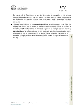 Ministerio de Fomento.
S. E. de Infraestructuras,
Transporte y Vivienda
PITVI
2012 – 2024
PITVI. II. Plan de Infraestructuras y Transporte II.81
Noviembre de 2013
II
Alternativasyprincipiosprogramáticos
• Se promoverá la eficiencia en el uso de los modos de transporte de mercancías,
individualmente y en el marco de una integración de los distintos modos, mediante una
red intermodal que permita realizar trayectos puerta a puerta y servicios logísticos
completos.
• Se procurará un cambio en el modelo de gestión de las terminales terrestres hacia un
modelo que, al igual que en el caso de la gestión de terminales portuarias, dé cabida a la
iniciativa privada. Dicho cambio en el modelo de gestión irá acompañado de la mejora y
optimización de las infraestructuras en los nodos de conexión, la coordinación inter-
administrativa de los procedimientos de asignación de capacidad y control de la
seguridad y la potenciación de nuevos servicios de calidad (autopistas ferroviarias,
TMCD).
 