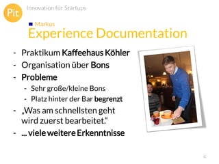 Innovation für Startups
Markus

Experience Documentation
- Praktikum Kaffeehaus Köhler
- Organisation über Bons
- Probleme
- Sehr große/kleine Bons
- Platz hinter der Bar begrenzt

- „Was am schnellsten geht
wird zuerst bearbeitet.“
- ... viele weitere Erkenntnisse
4

 