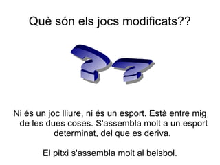 Què són els jocs modificats??




Ni és un joc lliure, ni és un esport. Està entre mig
 de les dues coses. S'assembla molt a un esport
           determinat, del que es deriva.

       El pitxi s'assembla molt al beisbol.
 