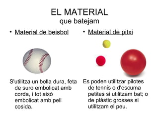 EL MATERIAL
                      que batejam

    Material de beisbol          
                                     Material de pitxi




S'utilitza un bolla dura, feta   Es poden utilitzar pilotes
  de suro embolicat amb           de tennis o d'escuma
  corda, i tot això               petites si utilitzam bat; o
  embolicat amb pell              de plàstic grosses si
  cosida.                         utilitzam el peu.
 