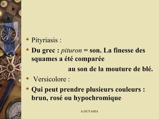 Pityriasis : Du grec :  pituron  = son. La finesse des squames a été comparée au son de la mouture de blé. Versicolore : Qui peut prendre plusieurs couleurs : brun, rosé ou hypochromique 