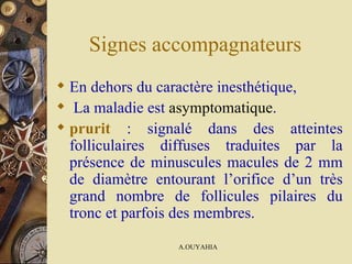 Signes accompagnateurs  En dehors du caractère inesthétique, La maladie est   asymptomatique . prurit  : signalé dans des atteintes folliculaires diffuses traduites par la présence de minuscules macules de 2 mm de diamètre entourant l’orifice d’un très grand nombre de follicules pilaires du tronc et parfois des membres.   