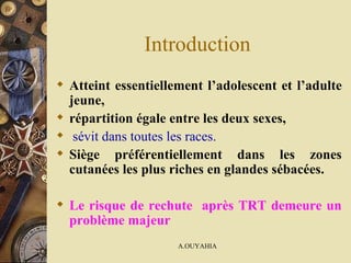 Introduction Atteint essentiellement l’adolescent et l’adulte jeune,  répartition égale entre les deux sexes, sévit dans toutes les races. Siège préférentiellement dans les zones cutanées les plus riches en glandes sébacées.  Le risque de rechute  après TRT demeure un problème majeur 