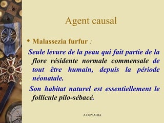 Agent causal  Malassezia furfur  : Seule levure de la peau qui fait partie de la   flore résidente normale commensale   de tout être humain, depuis la période néonatale. Son habitat naturel est essentiellement le   follicule pilo-sébacé . 