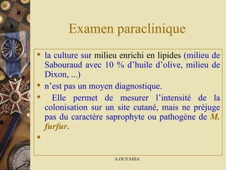 Examen paraclinique la culture sur   milieu enrichi en lipides  (milieu de Sabouraud avec 10 % d’huile d’olive, milieu de Dixon, ...)  n’est pas un moyen diagnostique. Elle permet de mesurer l’intensité de la colonisation sur un site cutané, mais ne préjuge pas du caractère saprophyte ou pathogène de   M. furfur .      
