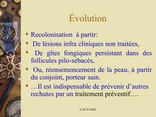 Évolution Recolonisation  à partir:  De lésions infra cliniques non traitées, De gîtes fongiques persistant dans des follicules pilo-sébacés, Ou, réensemencement de la peau, à partir du conjoint, porteur sain.   … Il est indispensable de prévenir d’autres rechutes par un   traitement préventif…. 