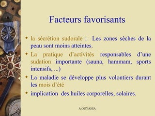 Facteurs favorisants la sécrétion sudorale  :  Les zones sèches de la peau sont moins atteintes.  La pratique d’activités  responsables d’une  sudation  importante (sauna, hammam, sports intensifs, ...)  La maladie se développe plus volontiers durant les  mois d’été implication  des huiles corporelles, solaires .  