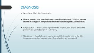 DIAGNOSIS
 Wood lamp (black light) examination
 Microscopy of a skin scraping (using potassium hydroxide (KOH) to remove
skin cells) — hyphae and yeast cells that resemble spaghetti and meatballs
 Fungal culture — this is usually reported to be negative, as it is quite difficult to
persuade the yeasts to grow in a laboratory
 Skin biopsy — fungal elements may be seen within the outer cells of the skin
(stratum corneum) on histopathology. Special stains may be required.
 