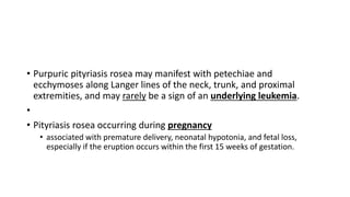 • Purpuric pityriasis rosea may manifest with petechiae and
ecchymoses along Langer lines of the neck, trunk, and proximal
extremities, and may rarely be a sign of an underlying leukemia.
•
• Pityriasis rosea occurring during pregnancy
• associated with premature delivery, neonatal hypotonia, and fetal loss,
especially if the eruption occurs within the first 15 weeks of gestation.
 