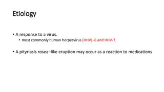 Etiology
• A response to a virus.
• most commonly human herpesvirus (HHV)–6 and HHV-7.
• A pityriasis rosea–like eruption may occur as a reaction to medications
 