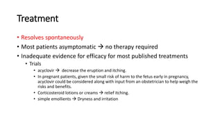 Treatment
• Resolves spontaneously
• Most patients asymptomatic  no therapy required
• Inadequate evidence for efficacy for most published treatments
• Trials
• acyclovir  decrease the eruption and itching.
• In pregnant patients, given the small risk of harm to the fetus early in pregnancy,
acyclovir could be considered along with input from an obstetrician to help weigh the
risks and benefits.
• Corticosteroid lotions or creams  relief itching.
• simple emollients  Dryness and irritation
 
