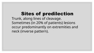 Sites of predilection
Trunk, along lines of cleavage.
Sometimes (in 20% of patients) lesions
occur predominantly on extremities and
neck (inverse pattern).
 