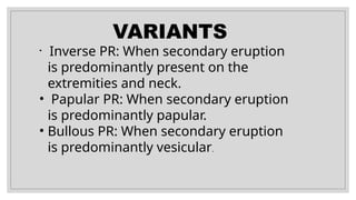 VARIANTS
• Inverse PR: When secondary eruption
is predominantly present on the
extremities and neck.
• Papular PR: When secondary eruption
is predominantly papular.
• Bullous PR: When secondary eruption
is predominantly vesicular.
 