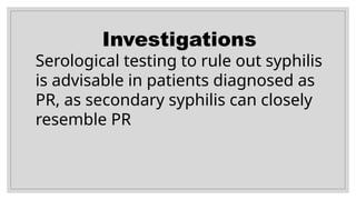 Investigations
Serological testing to rule out syphilis
is advisable in patients diagnosed as
PR, as secondary syphilis can closely
resemble PR
 