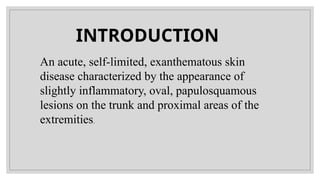 An acute, self-limited, exanthematous skin
disease characterized by the appearance of
slightly inflammatory, oval, papulosquamous
lesions on the trunk and proximal areas of the
extremities.
INTRODUCTION
 