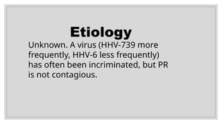 Etiology
Unknown. A virus (HHV-739 more
frequently, HHV-6 less frequently)
has often been incriminated, but PR
is not contagious.
 