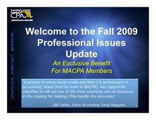 Welcome to the Fall 2009
   Professional Issues
         Update
                An Exclusive Benefit
                For MACPA Members
“A pioneer in using social media and Web 2.0 technologies in
 A                                         20
accounting, Hood (and his team at MACPA) has tapped his
expertise to roll out one of the most extensive sets of resources
in the country for helping CPAs handle the recession.”
             y         p g

                - Bill Carlino, Editor Accounting Today Magazine    1
 