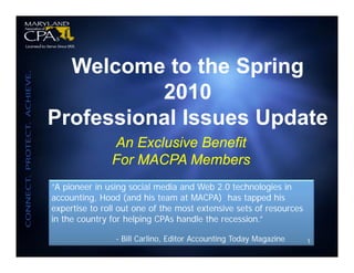 Welcome to the Spring
          2010
Professional Issues Update
               An Exclusive Benefit
               For MACPA Members
“A pioneer in using social media and Web 2.0 technologies in
accounting, Hood (and his team at MACPA) has tapped his
expertise to roll out one of the most extensive sets of resources
in the country for helping CPAs handle the recession.”

                - Bill Carlino, Editor Accounting Today Magazine    1
 