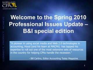 Welcome to the Spring 2010  Professional Issues Update – B&I special edition “A pioneer in using social media and Web 2.0 technologies in accounting, Hood (and his team at MACPA)  has tapped his expertise to roll out one of the most extensive sets of resources in the country for helping CPAs handle the recession.” 		- Bill Carlino, Editor Accounting Today Magazine 1 