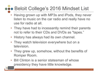 Beloit College’s 2016 Mindset List
•  Having grown up with MP3s and iPods, they never
   listen to music on the car radio and really have no
   use for radio at all.
•  They have had to incessantly remind their parents
   not to refer to their CDs and DVDs as "tapes.”
•  History has always had its own channel.
•  They watch television everywhere but on a
   television.
•  They grew up, somehow, without the benefits of
   Romper Room.
•  Bill Clinton is a senior statesman of whose
   presidency they have little knowledge.
                                                     4
 