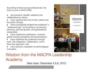 According to these young professionals, the
future is one in which CPAs:

● are proactive, flexible, adaptive and
collaborative by nature;
● have regained the trust of their clients and
the public at large;
● have successfully bridged the profession’s
“leadership gap” by focusing on succession
planning, personal growth, and generational
cooperation;
● have created the profession’s premier
global industry standards and best practices;
● have redefined the profession through
work / life integration, collaboration, and a
team-first approach; and
● have earned a reputation as technological
innovators.                                               55
                          
Wisdom from the MACPA Leadership
Academy
                      Next class: December 4,5,6, 2012
 