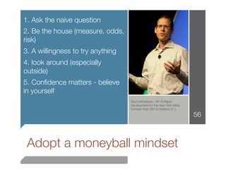1. Ask the naive question
2. Be the house (measure, odds,
risk)
3. A willingness to try anything
4. look around (especially
outside)
5. Conﬁdence matters - believe
in yourself

                                   Paul DePodesta - VP of Player
                                    Development for the New York Mets
                                    formerly Asst GM of Oakland A’s

                                                                        56




    Adopt a moneyball mindset 
 