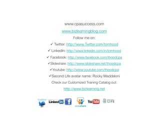 www.cpasuccess.com
         www.bizlearningblog.com
                 Follow me on:
  ü  Twitter: http://www.Twitter.com/tomhood
ü  LinkedIn: http://www.linkedin.com/in/tomhood
ü  Facebook: http://www.facebook.com/thoodcpa
ü Slideshare: http://www.slideshare.net/thoodcpa
 ü Youtube: http://www.youtube.com/thoodcpa
 ü Second Life avatar name: Rocky Maddaloni
   Check our Customized Training Catalog out: 
          http://www.bizlearning.net
                       
                                                     62

                       
 