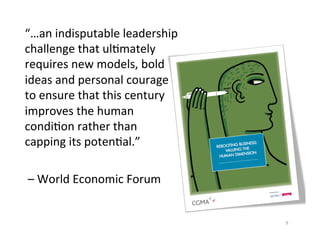 “…an	
  indisputable	
  leadership	
  
challenge	
  that	
  ul3mately	
  
requires	
  new	
  models,	
  bold	
  
ideas	
  and	
  personal	
  courage	
  
to	
  ensure	
  that	
  this	
  century	
  
improves	
  the	
  human	
  
condi3on	
  rather	
  than	
  
capping	
  its	
  poten3al.”	
  
	
  
	
  –	
  World	
  Economic	
  Forum	
  


                                              9	
  
 