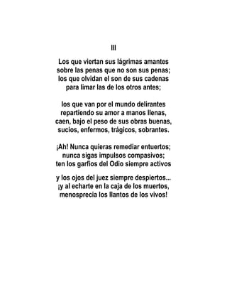 III
Los que viertan sus lágrimas amantes
sobre las penas que no son sus penas;
los que olvidan el son de sus cadenas
   para limar las de los otros antes;

  los que van por el mundo delirantes
  repartiendo su amor a manos llenas,
caen, bajo el peso de sus obras buenas,
 sucios, enfermos, trágicos, sobrantes.

¡Ah! Nunca quieras remediar entuertos;
  nunca sigas impulsos compasivos;
ten los garfios del Odio siempre activos
y los ojos del juez siempre despiertos...
¡y al echarte en la caja de los muertos,
 menosprecia los llantos de los vivos!
 