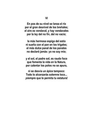 VI
   En pos de su nivel se lanza el río
por el gran desnivel de los breñales;
el aire es vendaval, y hay vendavales
  por la ley del no fin, del no vacio;

  la más hermosa espiga del estío
 ni sueña con el pan en los trigales;
 el más dulce panal de los panales
  no declaró jamás: yo no soy mío;

 y el sol, el padre sol, es raudo foco
  que fomenta la vida en la Natura,
 por calentar los polos no se apura,
   ni se desvía un ápice tampoco:
 Todo lo alcanzarás solemne loco...
¡siempre que lo permita tu estatura!
 