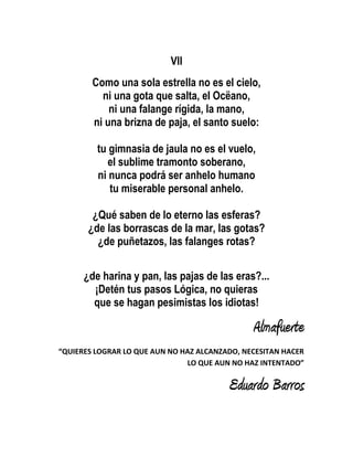 VII
        Como una sola estrella no es el cielo,
          ni una gota que salta, el Ocëano,
            ni una falange rígida, la mano,
        ni una brizna de paja, el santo suelo:

         tu gimnasia de jaula no es el vuelo,
            el sublime tramonto soberano,
         ni nunca podrá ser anhelo humano
            tu miserable personal anhelo.

        ¿Qué saben de lo eterno las esferas?
       ¿de las borrascas de la mar, las gotas?
         ¿de puñetazos, las falanges rotas?


      ¿de harina y pan, las pajas de las eras?...
        ¡Detén tus pasos Lógica, no quieras
        que se hagan pesimistas los idiotas!

                                               Almafuerte
“QUIERES LOGRAR LO QUE AUN NO HAZ ALCANZADO, NECESITAN HACER
                               LO QUE AUN NO HAZ INTENTADO”

                                         Eduardo Barros
 