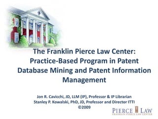 The Franklin Pierce Law Center:
Practice-Based Program in Patent
Database Mining and Patent Information
Management
Jon R. Cavicchi, JD, LLM (IP), Professor & IP Librarian
Stanley P. Kowalski, PhD, JD, Professor and Director ITTI
©2009
 