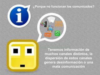 ¿Porque no funcionan los comunicados?
Tenemos información de
muchos canales distintos, la
dispersión de estos canales
genera desinformación o una
mala comunicación
 