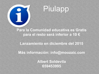 Piulapp
Para la Comunidad educativa es Gratis
para el resto será inferior a 10 €
Lanzamiento en diciembre del 2015
Más información: info@moozaic.com
Albert Soldevila
659453995
 