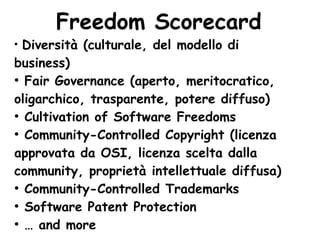 Freedom Scorecard
●
  Diversità (culturale, del modello di
business)
●
  Fair Governance (aperto, meritocratico,
oligarchico, trasparente, potere diffuso)
●
  Cultivation of Software Freedoms
●
  Community-Controlled Copyright (licenza
approvata da OSI, licenza scelta dalla
community, proprietà intellettuale diffusa)
●
  Community-Controlled Trademarks
●
  Software Patent Protection
●
  … and more
 