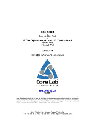 RFL 2010-36721
Final Report
of
Reservoir Fluid Study
for
VETRA Exploración y Producción Colombia S.A.
PENCOR Advanced Fluid Studies
A Product of
Piñuña Field
Piñuña-5 Well
8-Oct-2010
6316 Windfern Rd. Houston, Texas 77040, USA
Tel: 713-328-2673 Fax: 713-328-2697 Web: http://www.corelab.com
The analyses, opinions or interpretations in this report are based upon observations and material supplied by the client to whom, and for
whose exclusive and confidential use, this report has been made. The interpretations or opinions expressed represent the best judgement
of Core Laboratories. Core Laboratories and its officers and employees assume no responsibility and make no warranty or representations,
express or implied, as to the productivity, proper operation or profitability of any oil, gas, coal or any other mineral, property, well or sand
formation in connection with which such report is used or relied upon for any reason whatsoever.
 