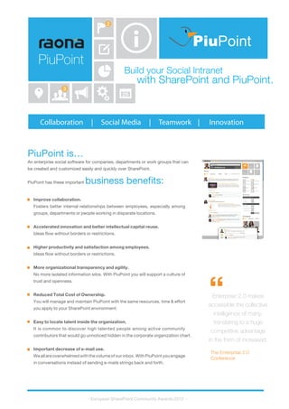 Build your Social Intranet
with SharePoint and PiuPoint.
Collaboration | Social Media | Teamwork | Innovation
PiuPoint is…
An enterprise social software for companies, departments or work groups that can
be created and customized easily and quickly over SharePoint.
PiuPoint has these important business benefits:
PiuPoint
2
25
3
Improve collaboration.
Fosters better internal relationships between employees, especially among
groups, departments or people working in disparate locations.
Accelerated innovation and better intellectual capital reuse.
Ideas flow without borders or restrictions.
Higher productivity and satisfaction among employees.
Ideas flow without borders or restrictions.
More organizational transparency and agility.
No more isolated information silos. With PiuPoint you will support a culture of
trust and openness.
Reduced Total Cost of Ownership.
You will manage and maintain PiuPoint with the same resources, time & effort
you apply to your SharePoint environment.
Easy to locate talent inside the organization.
It is common to discover high talented people among active community
contributors that would go unnoticed hidden in the corporate organization chart.
Important decrease of e-mail use.
Weallareoverwhelmedwiththevolumeofourinbox.WithPiuPointyouengage
in conversations instead of sending e-mails strings back and forth.
- European SharePoint Community Awards 2012 -
Enterprise 2.0 makes
accessible the collective
intelligence of many,
translating to a huge
competitive advantage
in the form of increased.
The Enterprise 2.0
Conference
“
PiuPoint
 