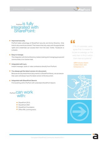 PiuPoint is fully
integrated with
SharePoint:
PiuPoint can work
with:
E X E C U T I V E S U M M A R Y
Improved security.
PiuPoint takes advantage of SharePoint security and Active Directory. Only
links to documents are shared. That means that only users with the appropriate
rights and credentials can access them from the wall, Twitter, Facebook or
Linkedin.
Easy to manage.
TheintegrationwithActiveDirectorymakescreatingandmanaginggroupsand
communities a non brainer task.
Integrated with Lync.
Instant message, audio or video conference directly from PiuPoint.
You always get the latest version of a document.
BecauseweonlysharelinkstodocumentsinaSharePointlibrary,wecanassure
that users will always have the latest version of the document.
Integrated with SharePoint Search.
Find anything within PiuPoint with a standard SharePoint Search.
- European SharePoint Community Awards 2012 -
AIIM Industry Watch
Collaboration and
Enterprise 2.0.
PiuPoint
“71% of corporate users
agree that it is easier to
locate knowledge on the
web than to find it within
their internal systems”
SharePoint 2010.
SharePoint 2007.
SharePoint Foundation.
Office 365, (coming soon).
 