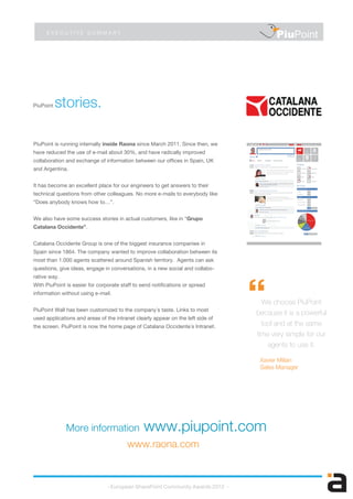 PiuPoint stories.
E X E C U T I V E S U M M A R Y
PiuPoint is running internally inside Raona since March 2011. Since then, we
have reduced the use of e-mail about 30%, and have radically improved
collaboration and exchange of information between our offices in Spain, UK
and Argentina.
It has become an excellent place for our engineers to get answers to their
technical questions from other colleagues. No more e-mails to everybody like
“Does anybody knows how to…”.
We also have some success stories in actual customers, like in “Grupo
Catalana Occidente”.
Catalana Occidente Group is one of the biggest insurance companies in
Spain since 1864. The company wanted to improve collaboration between its
most than 1.000 agents scattered around Spanish territory. Agents can ask
questions, give ideas, engage in conversations, in a new social and collabo-
rative way.
With PiuPoint is easier for corporate staff to send notifications or spread
information without using e-mail.
PiuPoint Wall has been customized to the company´s taste. Links to most
used applications and areas of the intranet clearly appear on the left side of
the screen. PiuPoint is now the home page of Catalana Occidente´s Intranet.
- European SharePoint Community Awards 2012 -
Xavier Milian
Sales Manager
PiuPoint
“We choose PiuPoint
because it is a powerful
tool and at the same
time very simple for our
agents to use it.
More information www.piupoint.com
www.raona.com
 