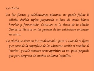 La chicha En las fiestas y celebraciones piuranas no puede faltar la chicha, bebida típica preparada a base de maíz blanco hervido y fermentado. Catacaos es la tierra de la chicha. Banderas blancas en las puertas de las chicheritos anuncian su venta. La chicha se sirve en los tradicionales "potos"; cuando es ligera y se saca de la superficie de los cántaros, recibe el nombre de "clarito"  y suele tomarse como aperitivo en un "poto" pequeño que para sorpresa de muchos se llama "cojudito. 