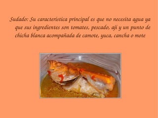 Sudado: Su característica principal es que no necesita agua ya que sus ingredientes son tomates, pescado, ají y un punto de chicha blanca acompañada de camote, yuca, cancha o mote 
