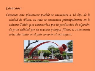 Catacaos:  Catacaos este pintoresco pueblo se encuentra a 12 km. de la ciudad de Piura, su raíz se encuentra principalmente en la cultura Tallán y se caracteriza por la producción de algodón, de gran calidad por su textura y largas fibras, es sumamente cotizada tanto en el país como en el extranjero. 