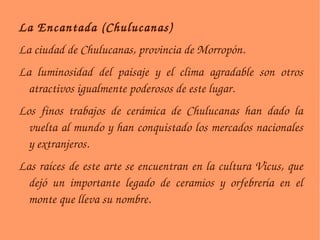 La Encantada (Chulucanas)‏ La ciudad de Chulucanas, provincia de Morropón. La luminosidad del paisaje y el clima agradable son otros atractivos igualmente poderosos de este lugar. Los finos trabajos de cerámica de Chulucanas han dado la vuelta al mundo y han conquistado los mercados nacionales y extranjeros. Las raíces de este arte se encuentran en la cultura Vicus, que dejó un importante legado de ceramios y orfebrería en el monte que lleva su nombre. 